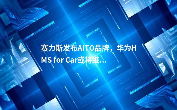 赛力斯发布AITO品牌，华为HMS for Car或将继续赋能